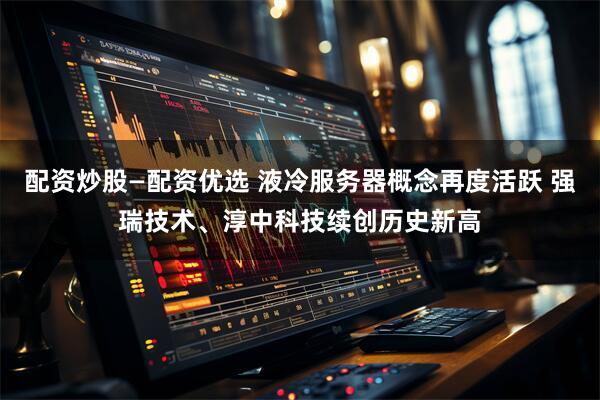 配资炒股—配资优选 液冷服务器概念再度活跃 强瑞技术、淳中科技续创历史新高