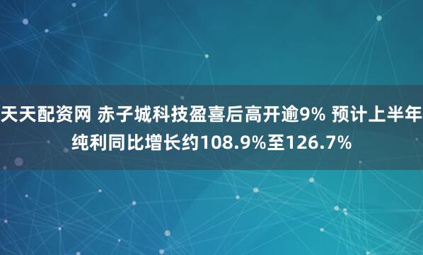 天天配资网 赤子城科技盈喜后高开逾9% 预计上半年纯利同比增长约108.9%至126.7%