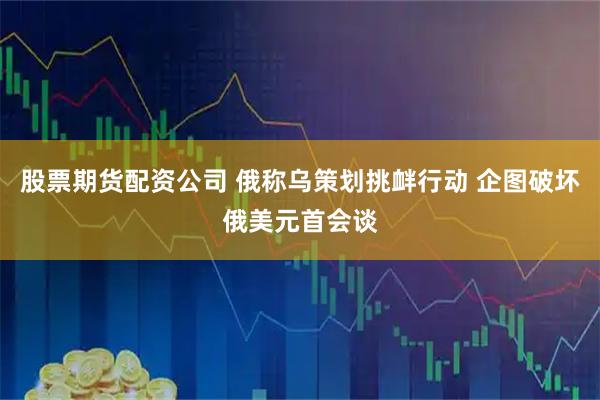 股票期货配资公司 俄称乌策划挑衅行动 企图破坏俄美元首会谈