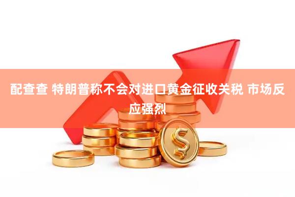 配查查 特朗普称不会对进口黄金征收关税 市场反应强烈