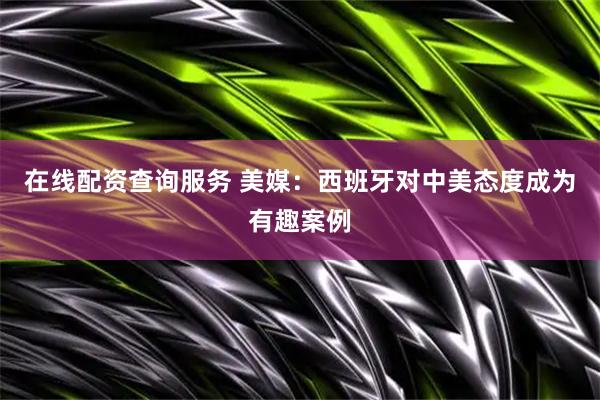 在线配资查询服务 美媒：西班牙对中美态度成为有趣案例