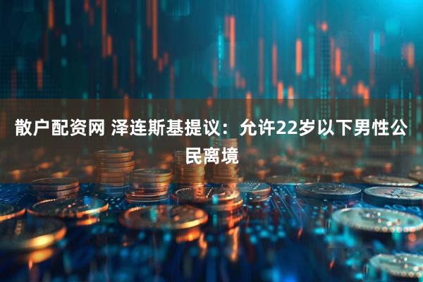 散户配资网 泽连斯基提议：允许22岁以下男性公民离境