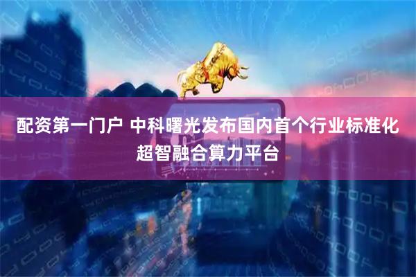 配资第一门户 中科曙光发布国内首个行业标准化超智融合算力平台