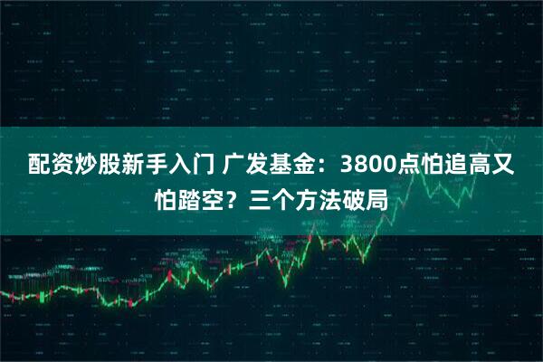 配资炒股新手入门 广发基金：3800点怕追高又怕踏空？三个方法破局