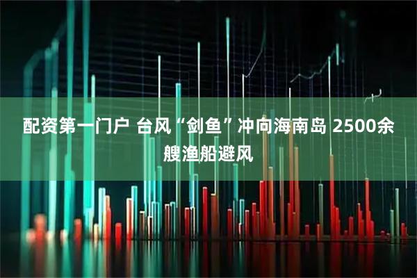 配资第一门户 台风“剑鱼”冲向海南岛&#32;2500余艘渔船避风