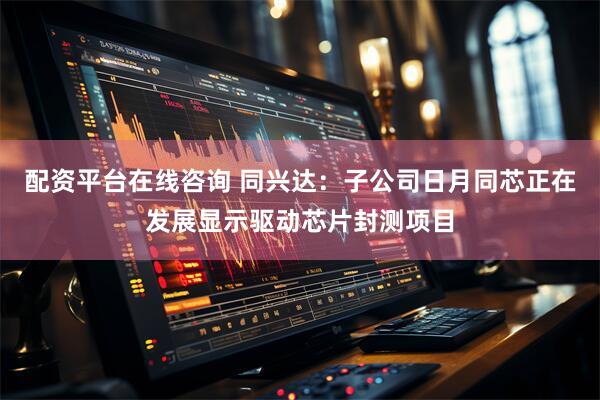 配资平台在线咨询 同兴达：子公司日月同芯正在发展显示驱动芯片封测项目