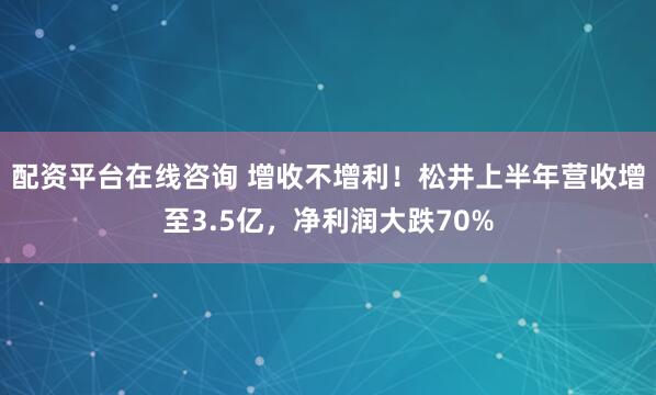 配资平台在线咨询 增收不增利！松井上半年营收增至3.5亿，净利润大跌70%