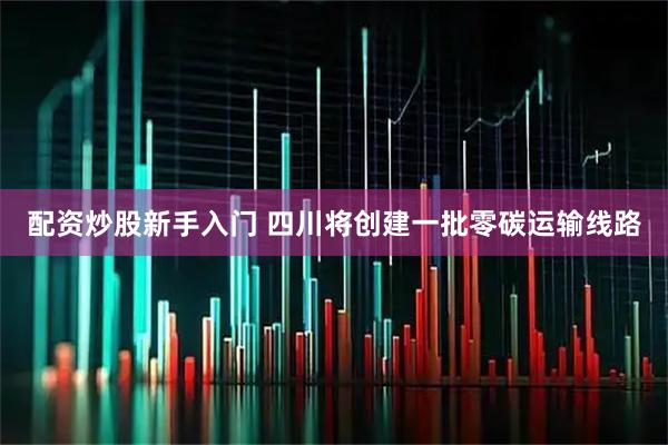 配资炒股新手入门 四川将创建一批零碳运输线路