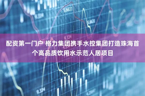 配资第一门户 格力集团携手水控集团打造珠海首个高品质饮用水示范人居项目