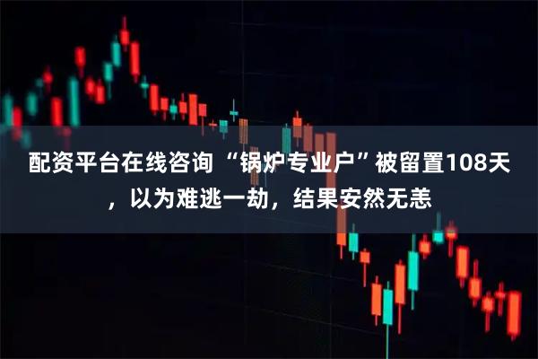 配资平台在线咨询 “锅炉专业户”被留置108天，以为难逃一劫，结果安然无恙