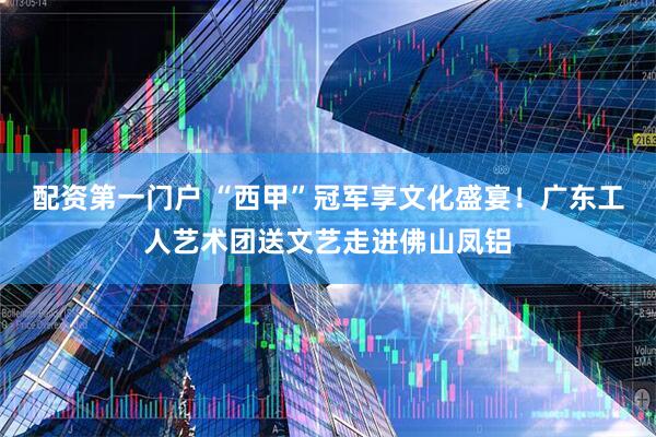 配资第一门户 “西甲”冠军享文化盛宴！广东工人艺术团送文艺走进佛山凤铝