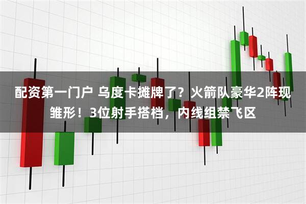 配资第一门户 乌度卡摊牌了？火箭队豪华2阵现雏形！3位射手搭档，内线组禁飞区