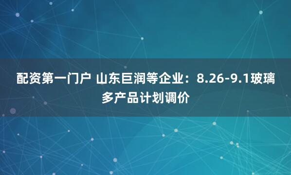 配资第一门户 山东巨润等企业：8.26-9.1玻璃多产品计划调价
