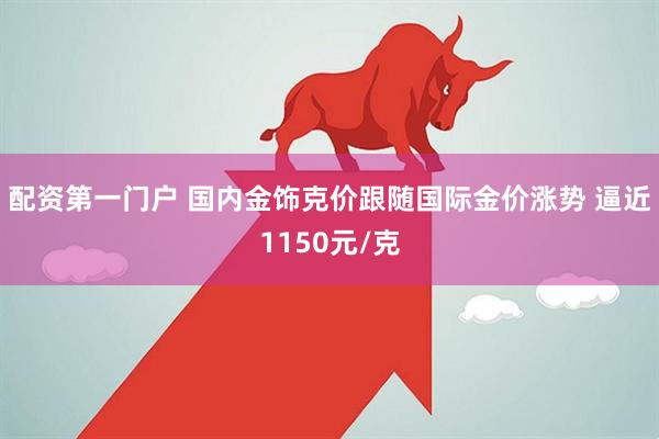 配资第一门户 国内金饰克价跟随国际金价涨势 逼近1150元/克
